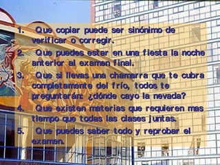 Q ue copiar puede ser sinónimo de verificar o corregir .   Q ue puedes estar en una fiesta la noche anterior al examen final . Q ue si llevas una chamarra que te cubra completamente del frío, todos te preguntarán:   ¿dónde cayo la nevada?  Q ue existen materias que requieren mas tiempo que todas las clases juntas.  Q ue puedes saber todo y reprobar el examen.  
