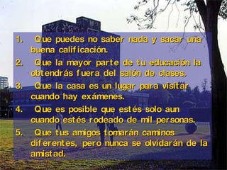Q ue puedes no saber nada y sacar una buena calificación.   Q ue la mayor parte de tu educación la obtendrás fuera del salón de clases. Q ue la casa es un lugar para visitar cuando hay exámenes. Q ue es posible que  estés  solo aun cuando estés rodeado de mil personas. Q ue tus amigos tomarán caminos diferentes, pero nunca se olvidarán de la amistad.   