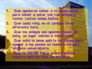 Q ue quisieras volver a la universidad, para volver a estar con tus amigos y revivir tantas cosas bellas.   Q ue cada reloj en el campus tiene diferente hora. Q ue los amigos son quienes hacen de este, un lugar valioso e importante . Que  vali ó  la pena salirte de clases para apoyar a los pumas en nuestro estadio ol í mpico universitario . Q ue la  UNAM  fue y seguirá siendo nuestra máxima casa de estudios.   