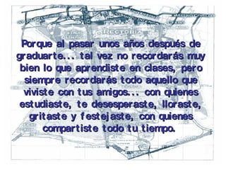 Porque al pasar unos años después de graduarte... tal vez no recordarás muy bien lo que aprendiste en clases, pero siempre recordarás todo aquello que viviste con tus amigos... con quienes estudiaste, te desesperaste, lloraste, gritaste y festejaste, con quienes compartiste todo tu tiempo.   
