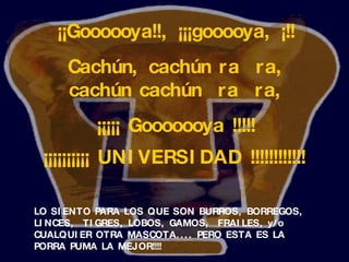 LO SIENTO PARA LOS QUE SON BURROS, BORREGOS, LINCES,  TIGRES, LOBOS, GAMOS,  FRAILES, y/o CUALQUIER OTRA MASCOTA.... PERO ESTA ES LA PORRA  PUMA  LA MEJOR!!!!   ¡¡Goooooya!!, ¡¡¡gooooya, ¡!! Cach ú n, cach ú n ra  ra, cach ú n cach ú n  ra  ra, ¡¡¡¡¡   Gooooooya   !!!!! ¡¡¡¡¡¡¡¡¡¡   UNIVERSIDAD   !!!!!!!!!!!!   