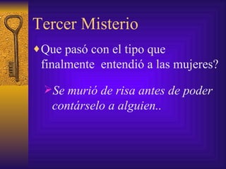 Tercer Misterio Que pasó con el tipo que finalmente  entendió a las mujeres? Se murió de risa antes de poder contárselo a alguien.. 