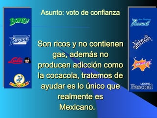 Son ricos y no contienen gas, además no producen adicción como la cocacola, tratemos de ayudar es lo único que realmente es Mexicano.    Asunto: voto de confianza   