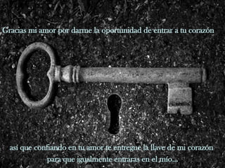 Gracias mi amor por darme la oportunidad de entrar a tu corazón  así que confiando en tu amor te entregue la llave de mi corazón  para que igualmente entraras en el mío... 