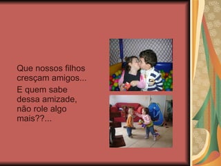Que nossos filhos cresçam amigos...  E quem sabe dessa amizade, não role algo mais??... 