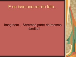 E se isso ocorrer de fato... Imaginem... Seremos parte da mesma família!! 