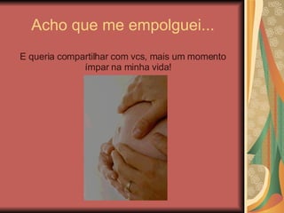 Acho que me empolguei... E queria compartilhar com vcs, mais um momento ímpar na minha vida! 