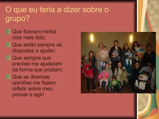 O que eu teria a dizer sobre o grupo? Que fizeram minha vida mais feliz; Que estão sempre ali, dispostas a ajudar; Que sempre que precisei me ajudaram da forma que podiam; Que as diversas opiniões me fazem refletir sobre meu pensar e agir! 