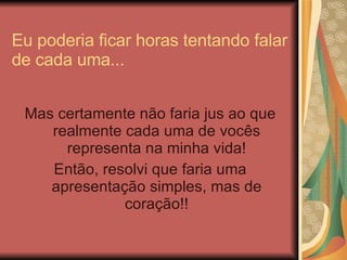 Eu poderia ficar horas tentando falar de cada uma... Mas certamente não faria jus ao que realmente cada uma de vocês representa na minha vida! Então, resolvi que faria uma apresentação simples, mas de coração!! 