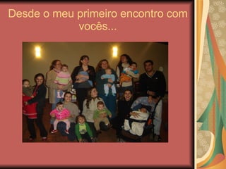Desde o meu primeiro encontro com vocês... 