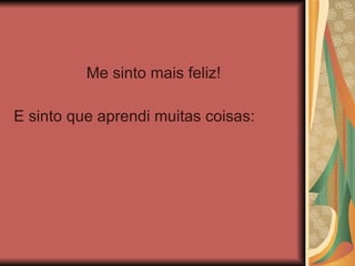 Me sinto mais feliz! E sinto que aprendi muitas coisas: 