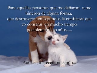 Para aquellas personas que me dañaron  o me hirieron de alguna forma,  que destruyeron en segundos la confianza que yo construí  en mucho tiempo posiblemente en años..... Aún así, merecen mi cariño... 