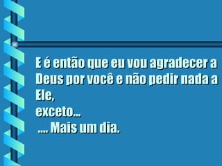 E é então que eu vou agradecer a Deus por você e não pedir nada a Ele,  exceto...  .... Mais um dia. 