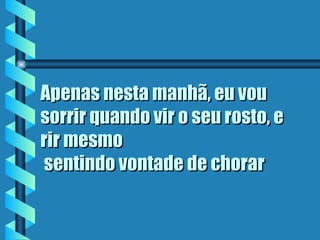 Apenas nesta manhã, eu vou sorrir quando vir o seu rosto, e rir mesmo  sentindo vontade de chorar   