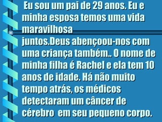 Eu sou um pai de 29 anos. Eu e minha esposa temos uma vida maravilhosa juntos.Deus abençoou-nos com uma criança também.. O nome de minha filha é Rachel e ela tem 10 anos de idade. Há não muito tempo atrás, os médicos detectaram um câncer de cérebro  em seu pequeno corpo.  