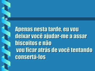 Apenas nesta tarde, eu vou deixar você ajudar-me a assar biscoitos e não  vou ficar atrás de você tentando consertá-los   