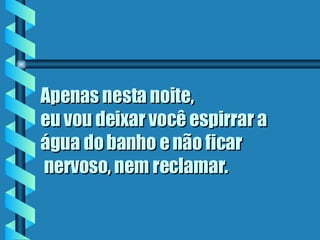 Apenas nesta noite,  eu vou deixar você espirrar a água do banho e não ficar  nervoso, nem reclamar.   