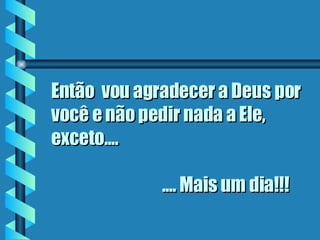 Então  vou agradecer a Deus por você e não pedir nada a Ele,  exceto....      .... Mais um dia!!! 