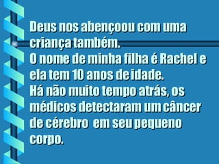 Deus nos abençoou com uma criança também.  O nome de minha filha é Rachel e ela tem 10 anos de idade.  Há não muito tempo atrás, os médicos detectaram um câncer de cérebro  em seu pequeno corpo.  