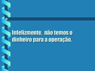 Infelizmente,  não temos o dinheiro para a operação.  