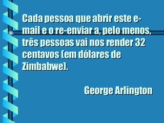 Cada pessoa que abrir este e-mail e o re-enviar a, pelo menos, três pessoas vai nos render 32 centavos (em dólares de Zimbabwe).    George Arlington 