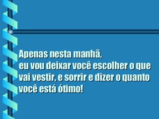 Apenas nesta manhã,  eu vou deixar você escolher o que vai vestir, e sorrir e dizer o quanto você está ótimo ! 