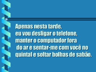 Apenas nesta tarde,  eu vou desligar o telefone, manter o computador fora  do ar e sentar-me com você no quintal e soltar bolhas de sabão.   