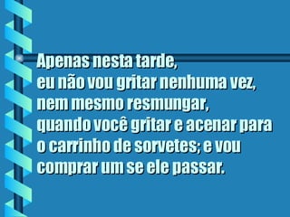 Apenas nesta tarde,  eu não vou gritar nenhuma vez, nem mesmo resmungar,  quando você gritar e acenar para o carrinho de sorvetes; e vou comprar um se ele passar . 