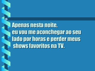 Apenas nesta noite, eu vou me aconchegar ao seu lado por horas e perder meus  shows favoritos na TV.   