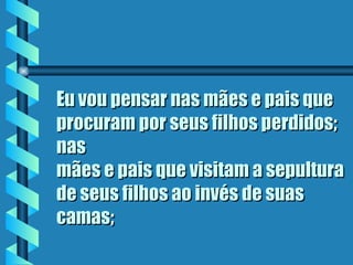 Eu vou pensar nas mães e pais que procuram por seus filhos perdidos; nas mães e pais que visitam a sepultura de seus filhos ao invés de suas camas; 