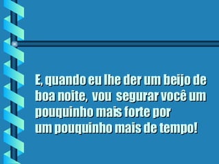 E, quando eu lhe der um beijo de boa noite,  vou  segurar você um pouquinho mais forte por  um pouquinho mais de tempo ! 