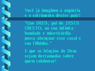 Por favor, ajude-nos.    Você já imaginou a angústia e o sofrimento destes pais? “ Que DEUS, pai de JESUS CRISTO, na sua infinita bondade e misericórdia possa abençoar esse casal e sua filhinha.“ E que as bênçãos de Deus sejam derramadas sobre quem colaborar! 