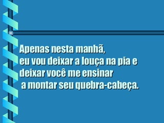 Apenas nesta manhã,  eu vou deixar a louça na pia e deixar você me ensinar  a montar seu quebra-cabeça.   