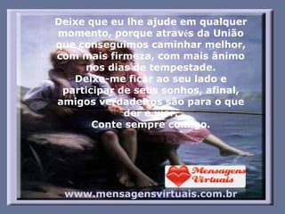 Deixe que eu lhe ajude em qualquer momento, porque atrav é s da União que conseguimos caminhar melhor, com mais firmeza, com mais ânimo nos dias de tempestade. Deixe-me ficar ao seu lado e participar de seus sonhos, afinal, amigos verdadeiros são para o que der e vier. Conte sempre comigo. www.mensagensvirtuais.com.br       