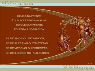 Bem lá na frente  é que poderemos avaliar  do que exatamente foi feita a nossa vida,  se de amor ou de rancor,  se de alegrias ou tristezas,  se de vitórias ou derrotas,  se de ilusões ou realidades. 