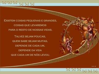 Existem coisas pequenas e grandes, coisas que levaremos  para o resto de nossas vidas. Talvez sejam poucas,  quem sabe sejam muitas,  depende de cada um,  depende da vida  que cada um de nós levou. 