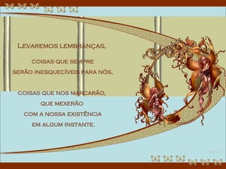 Levaremos lembranças,  coisas que sempre serão inesquecíveis para nós,  coisas que nos marcarão,  que mexerão  com a nossa existência em algum instante. 