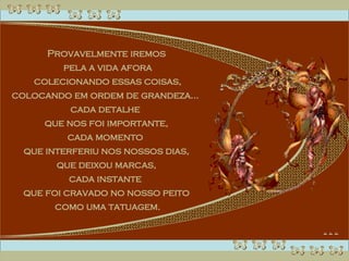 Provavelmente iremos pela a vida afora colecionando essas coisas, colocando em ordem de grandeza...  cada detalhe  que nos foi importante, cada momento  que interferiu nos nossos dias, que deixou marcas,  cada instante  que foi cravado no nosso peito como uma tatuagem. 