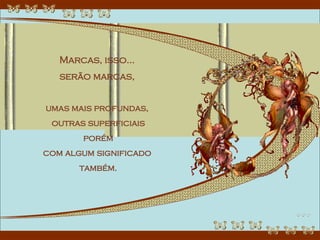 Marcas, isso...  serão marcas,  umas mais profundas,  outras superficiais porém  com algum significado  também. 