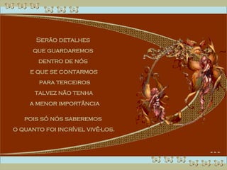 Serão detalhes  que guardaremos  dentro de nós  e que se contarmos para terceiros talvez não tenha a menor importância pois só nós saberemos  o quanto foi incrível vivê-los. 