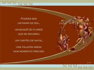 Poderá ser  um raiar de sol,  um buquê de flores  que se recebeu, um cartão de natal,  uma palavra amiga  num momento preciso. 