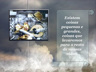 Existem coisas pequenas e grandes, coisas que levaremos para o resto de nossas vidas. 