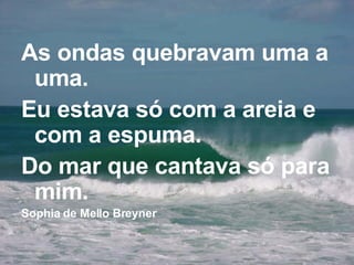 As ondas quebravam uma a uma. Eu estava só com a areia e com a espuma. Do mar que cantava só para mim. Sophia de Mello Breyner 