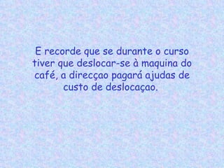 E recorde que se durante o curso tiver que deslocar-se à maquina do café, a direcçao pagará ajudas de custo de deslocaçao.  