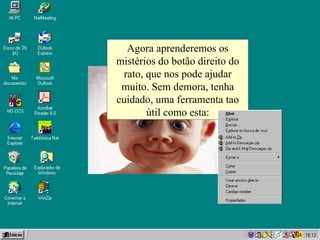 Agora aprenderemos os mistérios do botão direito do rato, que nos pode ajudar muito. Sem demora, tenha cuidado, uma ferramenta tao útil como esta: 