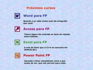 Próximos cursos Word para FP Quando o pc sabe muito mais de ortografia que você. Access para FP Talvez algum dia entenda os tipos de relação entre tabelas. Excel para FP A arte de fazer que 2+2=4 se converta em SUM(A1:B1) Power Point FP Aprenda a fazer estupidezes como a que acaba de ver, que nao servem para nada. 