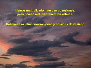 Hemos multiplicado nuestras posesiones, pero hemos reducido nuestros valores. Hablamos mucho, amamos poco y odiamos demasiado. 