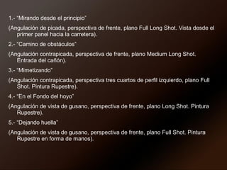 1.- “Mirando desde el principio”  (Angulación de picada, perspectiva de frente, plano Full Long Shot. Vista desde el primer panel hacia la carretera). 2.- “Camino de obstáculos”  (Angulación contrapicada, perspectiva de frente, plano Medium Long Shot. Entrada del cañón). 3.- “Mimetizando”  (Angulación contrapicada, perspectiva tres cuartos de perfil izquierdo, plano Full Shot. Pintura Rupestre). 4.- “En el Fondo del hoyo”  (Angulación de vista de gusano, perspectiva de frente, plano Long Shot. Pintura Rupestre). 5.- “Dejando huella”  (Angulación de vista de gusano, perspectiva de frente, plano Full Shot. Pintura Rupestre en forma de manos). 