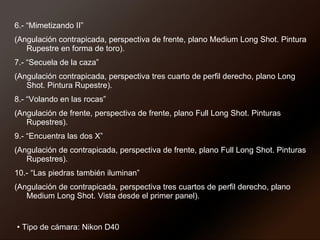 6.- “Mimetizando II”  (Angulación contrapicada, perspectiva de frente, plano Medium Long Shot. Pintura Rupestre en forma de toro). 7.- “Secuela de la caza”  (Angulación contrapicada, perspectiva tres cuarto de perfil derecho, plano Long Shot. Pintura Rupestre). 8.- “Volando en las rocas”  (Angulación de frente, perspectiva de frente, plano Full Long Shot. Pinturas Rupestres). 9.- “Encuentra las dos X”  (Angulación de contrapicada, perspectiva de frente, plano Full Long Shot. Pinturas Rupestres). 10.- “Las piedras también iluminan”  (Angulación de contrapicada, perspectiva tres cuartos de perfil derecho, plano Medium Long Shot. Vista desde el primer panel). Tipo de cámara: Nikon D40 