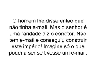 O homem lhe disse então que não tinha e-mail. Mas o senhor é uma raridade diz o corretor. Não tem e-mail e conseguiu construir este império! Imagine só o que poderia ser se tivesse um e-mail. 